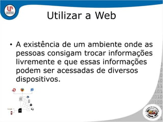 Utilizar a WebA existência de um ambiente onde as pessoas consigam trocar informações livremente e que essas informações podem ser acessadas de diversos dispositivos. 