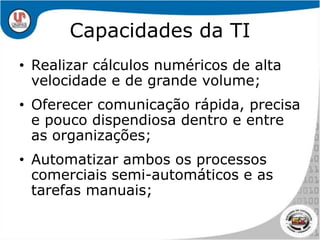 Capacidades da TIRealizar cálculos numéricos de alta velocidade e de grande volume;Oferecer comunicação rápida, precisa e pouco dispendiosa dentro e entre as organizações;Automatizar ambos os processos comerciais semi-automáticos e as tarefas manuais;