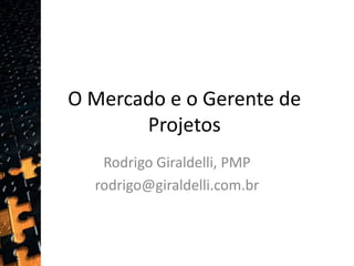 O Mercado e o Gerente de Projetos Rodrigo Giraldelli, PMP rodrigo@giraldelli.com.br  