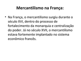 Mercantilismo na França:   Na França, o mercantilismo surgiu durante o século XVI, dentro do processo de fortalecimento da monarquia e centralização do poder. Já no século XVII, o mercantilismo estava fortemente implantado no sistema econômico francês.  