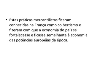 Estas práticas mercantilistas ficaram conhecidas na França como colbertismo e fizeram com que a economia do país se fortalecesse e ficasse semelhante à economia das potências européias da época.  
