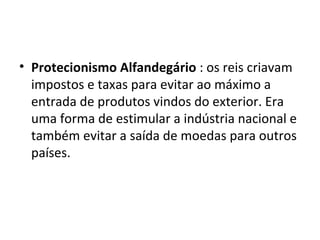 Protecionismo Alfandegário  : os reis criavam impostos e taxas para evitar ao máximo a entrada de produtos vindos do exterior. Era uma forma de estimular a indústria nacional e também evitar a saída de moedas para outros países.  