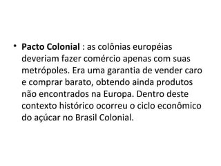 Pacto Colonial  : as colônias européias deveriam fazer comércio apenas com suas metrópoles. Era uma garantia de vender caro e comprar barato, obtendo ainda produtos não encontrados na Europa. Dentro deste contexto histórico ocorreu o ciclo econômico do açúcar no Brasil Colonial.  