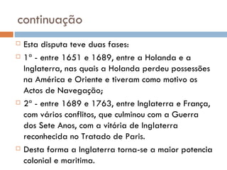 continuação Esta disputa teve duas fases: 1ª - entre 1651 e 1689, entre a Holanda e a Inglaterra, nas quais a Holanda perdeu possessões na América e Oriente e tiveram como motivo os Actos de Navegação; 2ª - entre 1689 e 1763, entre Inglaterra e França, com vários conflitos, que culminou com a Guerra dos Sete Anos, com a vitória de Inglaterra reconhecida no Tratado de Paris. Desta forma a Inglaterra torna-se a maior potencia colonial e maritima.  