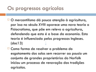 Os progressos agrícolas O mercantilismo dá pouca atenção à agricultura, por isso no século XVIII aparece uma nova teoria o Fisiocratismo, que põe em relevo a agricultura, defendendo que esta é a base da economia. Esta teoria é influenciada pelos progressos Ingleses. (doc13) Como forma de resolver o problema do esgotamento dos solos sem recorrer ao pousio um conjunto de grandes proprietários do Norfolk iniciou um processo de renovação das tradições agrícolas. 