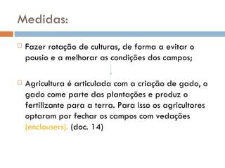 Medidas: Fazer rotação de culturas, de forma a evitar o pousio e a melhorar as condições dos campos; Agricultura é articulada com a criação de gado, o gado come parte das plantações e produz o fertilizante para a terra. Para isso os agricultores optaram por fechar os campos com vedações  (enclousers).  (doc. 14) 
