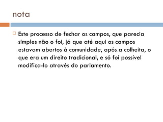 nota Este processo de fechar os campos, que parecia simples não o foi, já que até aqui os campos estavam abertos à comunidade, após a colheita, o que era um direito tradicional, e só foi possível modifica-lo através do parlamento. 