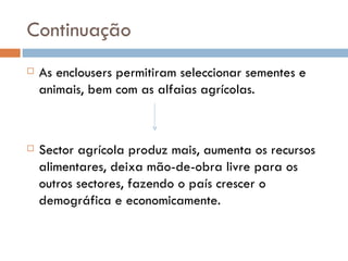 Continuação As enclousers permitiram seleccionar sementes e animais, bem com as alfaias agrícolas. Sector agrícola produz mais, aumenta os recursos alimentares, deixa mão-de-obra livre para os outros sectores, fazendo o país crescer o demográfica e economicamente. 