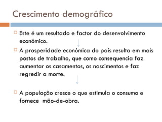 Crescimento demográfico Este é um resultado e factor do desenvolvimento económico. A prosperidade económica do país resulta em mais postos de trabalho, que como consequencia faz aumentar os casamentos, os nascimentos e faz regredir a morte.  A população cresce o que estimula o consumo e fornece  mão-de-obra. 