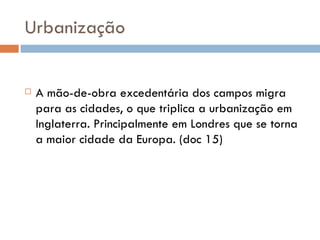 Urbanização  A mão-de-obra excedentária dos campos migra para as cidades, o que triplica a urbanização em Inglaterra. Principalmente em Londres que se torna a maior cidade da Europa. (doc 15) 