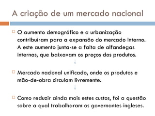 A criação de um mercado nacional O aumento demográfico e a urbanização contribuíram para a expansão do mercado interno. A este aumento junta-se a falta de alfandegas internas, que baixavam os preços dos produtos. Mercado nacional unificado, onde os produtos e mão-de-obra circulam livremente. Como reduzir ainda mais estes custos, foi a questão sobre a qual trabalharam os governantes ingleses. 