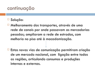 continuação Solução:  Melhoramento dos transportes, através de uma rede de canais por onde passavam as mercadorias pesadas; ampliaram a rede de estradas, com melhoria no piso até à macadamização. Estas novas vias de comunicação permitiram criação de um mercado nacional, com  ligação entre todas as regiões, articulando consumos e produções internas e externas. 