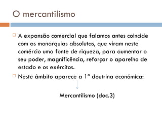 O mercantilismo A expansão comercial que falamos antes coincide com as monarquias absolutas, que viram neste comércio uma fonte de riqueza, para aumentar o seu poder, magnificência, reforçar o aparelho de estado e os exércitos.  Neste âmbito aparece a 1ª doutrina económica: Mercantilismo (doc.3) 