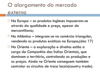 O alargamento do mercado externo Na Europa – os produtos Ingleses impuseram-se através da qualidade e preço, apesar do mercantilismo; No Atlântico – integram-se no comércio triangular, vendendo os produtos exóticos na Europa;(doc 17) No Oriente – a exploração e direitos estão a cargo da Companhia das Índias Orientais, que dominam o território, controlando as produções e os preços. Ainda no Oriente conseguem também controlar os circuitos de troca locais(country trade). 