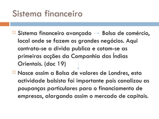 Sistema financeiro Sistema financeiro avançado  Bolsa de comércio, local onde se fazem os grandes negócios. Aqui contrata-se a divida publica e cotam-se as primeiras acções da Companhia das Índias Orientais. (doc 19) Nasce assim a Bolsa de valores de Londres, esta actividade bolsista foi importante pois canalizou as poupanças particulares para o financiamento de empresas, alargando assim o mercado de capitais. 