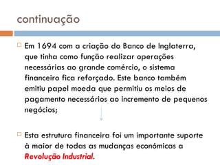 continuação Em 1694 com a criação do Banco de Inglaterra, que tinha como função realizar operações necessárias ao grande comércio, o sistema financeiro fica reforçado. Este banco também emitiu papel moeda que permitiu os meios de pagamento necessários ao incremento de pequenos negócios; Esta estrutura financeira foi um importante suporte à maior de todas as mudanças económicas a  Revolução Industrial . 