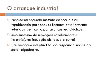 O arranque industrial  Inicia-se na segunda metade do século XVIII, impulsionado por todos os factores anteriormente referidos, bem como por avanços tecnológicos. Uma sucessão de inovações revolucionam a industria(uma inovação obrigava a outra) Este arranque industrial foi da responsabilidade do sector algodoeiro.  