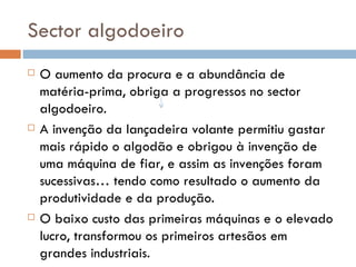 Sector algodoeiro O aumento da procura e a abundância de matéria-prima, obriga a progressos no sector algodoeiro. A invenção da lançadeira volante permitiu gastar mais rápido o algodão e obrigou à invenção de uma máquina de fiar, e assim as invenções foram sucessivas… tendo como resultado o aumento da produtividade e da produção. O baixo custo das primeiras máquinas e o elevado lucro, transformou os primeiros artesãos em grandes industriais. 