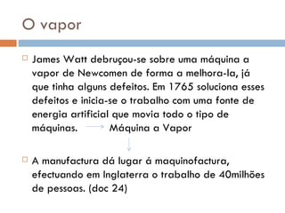 O vapor James Watt debruçou-se sobre uma máquina a vapor de Newcomen de forma a melhora-la, já que tinha alguns defeitos. Em 1765 soluciona esses defeitos e inicia-se o trabalho com uma fonte de energia artificial que movia todo o tipo de máquinas.  Máquina a Vapor A manufactura dá lugar á maquinofactura, efectuando em Inglaterra o trabalho de 40milhões de pessoas. (doc 24) 