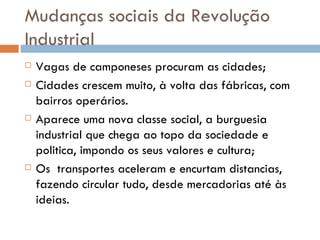 Mudanças sociais da Revolução Industrial  Vagas de camponeses procuram as cidades; Cidades crescem muito, à volta das fábricas, com bairros operários. Aparece uma nova classe social, a burguesia industrial que chega ao topo da sociedade e politica, impondo os seus valores e cultura; Os  transportes aceleram e encurtam distancias, fazendo circular tudo, desde mercadorias até às ideias. 