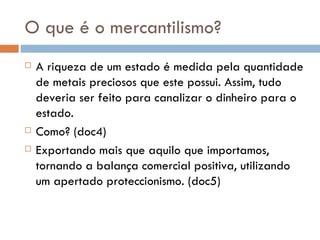 O que é o mercantilismo? A riqueza de um estado é medida pela quantidade de metais preciosos que este possui. Assim, tudo deveria ser feito para canalizar o dinheiro para o estado. Como? (doc4) Exportando mais que aquilo que importamos, tornando a balança comercial positiva, utilizando um apertado proteccionismo. (doc5)  