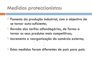 Medidas proteccionistas: Fomento da produção industrial, com o objectivo de se tornar auto-suficiente; Revisão das tarifas alfandegárias, de forma a tornar os seus produtos mais competitivos; Incremento e reorganização do comércio externo; Estas medidas foram diferentes de país para país. 