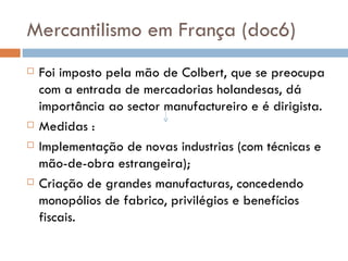 Mercantilismo em França (doc6) Foi imposto pela mão de Colbert, que se preocupa com a entrada de mercadorias holandesas, dá importância ao sector manufactureiro e é dirigista. Medidas :  Implementação de novas industrias (com técnicas e mão-de-obra estrangeira); Criação de grandes manufacturas, concedendo monopólios de fabrico, privilégios e benefícios fiscais. 