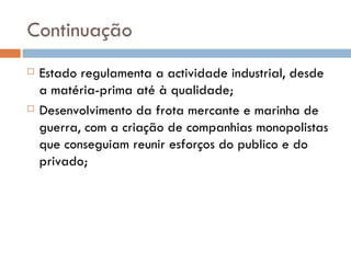 Continuação Estado regulamenta a actividade industrial, desde a matéria-prima até à qualidade; Desenvolvimento da frota mercante e marinha de guerra, com a criação de companhias monopolistas que conseguiam reunir esforços do publico e do privado; 