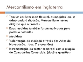 Mercantilismo em Inglaterra Tem um carácter mais flexível, as medidas iam-se adaptando à situação. Mercantilismo menos dirigista que o Francês. Estas medidas também foram motivadas pelo poderio holandês. Medidas:  Valorização da marinha através dos Actos de Navegação.  (doc. 7 e questões) Incrementação do sector comercial com a criação de Companhias Comerciais. (doc8 e questões)  