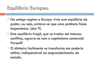 Equilíbrio Europeu  No antigo regime a Europa vivia num equilíbrio de poder, ou seja, evitava-se que uma potência fosse hegemónica. (doc 9) Este equilíbrio frágil, que se traduz em imensos conflitos, agrava-se com o capitalismo comercial. Porquê? O dinheiro facilmente se transforma em poderio militar, indispensável ao engrandecimento do estado. 