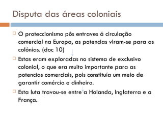 Disputa das áreas coloniais O proteccionismo pôs entraves á circulação comercial na Europa, as potencias viram-se para as colónias. (doc 10) Estas eram exploradas no sistema de exclusivo colonial, o que era muito importante para as potencias comerciais, pois constituía um meio de garantir comércio e dinheiro. Esta luta travou-se entre a Holanda, Inglaterra e a França. 