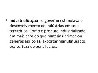• Industrialização : o governo estimulava o
desenvolvimento de indústrias em seus
territórios. Como o produto industrializado
era mais caro do que matérias-primas ou
gêneros agrícolas, exportar manufaturados
era certeza de bons lucros.

 