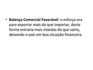• Balança Comercial Favorável: o esforço era
para exportar mais do que importar, desta
forma entraria mais moedas do que sairia,
deixando o país em boa situação financeira.

 