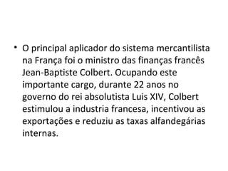 • O principal aplicador do sistema mercantilista
na França foi o ministro das finanças francês
Jean-Baptiste Colbert. Ocupando este
importante cargo, durante 22 anos no
governo do rei absolutista Luis XIV, Colbert
estimulou a industria francesa, incentivou as
exportações e reduziu as taxas alfandegárias
internas.

 