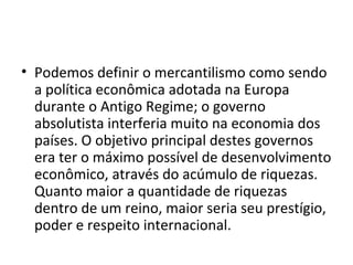 • Podemos definir o mercantilismo como sendo
a política econômica adotada na Europa
durante o Antigo Regime; o governo
absolutista interferia muito na economia dos
países. O objetivo principal destes governos
era ter o máximo possível de desenvolvimento
econômico, através do acúmulo de riquezas.
Quanto maior a quantidade de riquezas
dentro de um reino, maior seria seu prestígio,
poder e respeito internacional.

 
