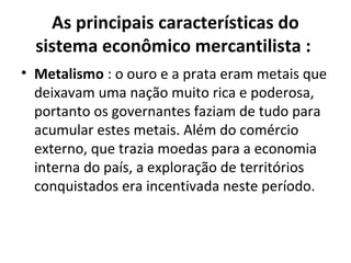 As principais características do
sistema econômico mercantilista :
• Metalismo : o ouro e a prata eram metais que
deixavam uma nação muito rica e poderosa,
portanto os governantes faziam de tudo para
acumular estes metais. Além do comércio
externo, que trazia moedas para a economia
interna do país, a exploração de territórios
conquistados era incentivada neste período.

 