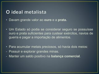• Davam grande valor ao ouro e a prata.
• Um Estado só podia se considerar seguro se possuísse
ouro e prata suficientes para custear exércitos, navios de
guerra e pagar a importação de alimentos.
• Para acumular metais preciosos, só havia dois meios:
- Possuir e explorar grandes minas.
- Manter um saldo positivo na balança comercial.