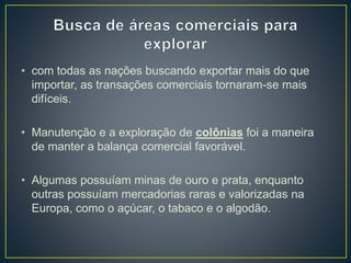 • com todas as nações buscando exportar mais do que
importar, as transações comerciais tornaram-se mais
difíceis.
• Manutenção e a exploração de colônias foi a maneira
de manter a balança comercial favorável.
• Algumas possuíam minas de ouro e prata, enquanto
outras possuíam mercadorias raras e valorizadas na
Europa, como o açúcar, o tabaco e o algodão.