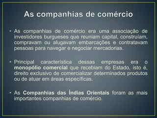 • As companhias de comércio era uma associação de
investidores burgueses que reuniam capital, construíam,
compravam ou alugavam embarcações e contratavam
pessoas para navegar e negociar mercadorias.
• Principal característica dessas empresas era o
monopólio comercial que recebiam do Estado, isto é,
direito exclusivo de comercializar determinados produtos
ou de atuar em áreas específicas.
• As Companhias das Índias Orientais foram as mais
importantes companhias de comércio.