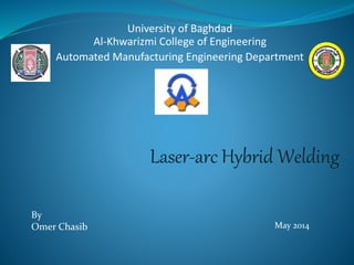 University of Baghdad 
Al-Khwarizmi College of Engineering 
Automated Manufacturing Engineering Department 
By 
Omer Chasib 
Laser-arc Hybrid Welding 
May 2014 
 