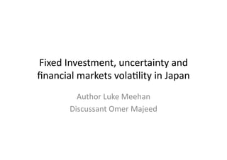 Fixed	
  Investment,	
  uncertainty	
  and	
  
ﬁnancial	
  markets	
  vola7lity	
  in	
  Japan	
  
Author	
  Luke	
  Meehan	
  
Discussant	
  Omer	
  Majeed	
  
 