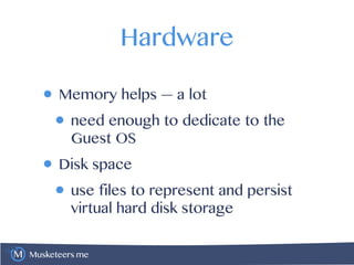 Musketeers.me
Hardware
• Memory helps — a lot
• need enough to dedicate to the
Guest OS
• Disk space
• use files to represent and persist
virtual hard disk storage
 
