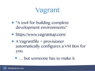 Musketeers.me
Vagrant
• “A tool for building complete
development environments”
• https://www.vagrantup.com/
• A Vagrantfile + provisioner
automatically configures a VM Box for
you.
• … but someone has to make it
 