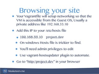 Musketeers.me
Browsing your site
• Your Vagrantfile will setup networking so that the
VM is accessible from the Guest OS, Usually a
private address like 192.168.33.10
• Add this IP to your /etc/hosts file
•192.168.33.10 project.dev
• On windows Hosts file is trickier to find.
• You’ll need admin privileges to edit
• Use vagrant-hostsupdater plugin to automate.
• Go to “http://project.dev” in your browser
 
