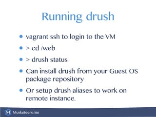 Musketeers.me
Running drush
• vagrant ssh to login to the VM
• > cd /web
• > drush status
• Can install drush from your Guest OS
package repository
• Or setup drush aliases to work on
remote instance.
 