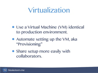 Musketeers.me
Virtualization
• Use a Virtual Machine (VM) identical
to production environment.
• Automate setting up the VM, aka
“Provisioning”
• Share setup more easily with
collaborators.
 