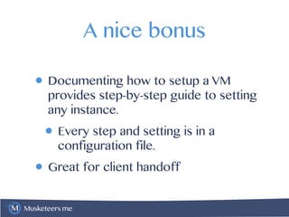 Musketeers.me
A nice bonus
• Documenting how to setup a VM
provides step-by-step guide to setting
any instance.
• Every step and setting is in a
configuration file.
• Great for client handoff
 