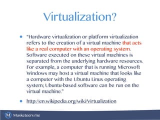 Musketeers.me
Virtualization?
• “Hardware virtualization or platform virtualization
refers to the creation of a virtual machine that acts
like a real computer with an operating system.
Software executed on these virtual machines is
separated from the underlying hardware resources.
For example, a computer that is running Microsoft
Windows may host a virtual machine that looks like
a computer with the Ubuntu Linux operating
system; Ubuntu-based software can be run on the
virtual machine.”
• http://en.wikipedia.org/wiki/Virtualization
 