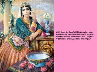 With them the Seed of Wisdom did I sow, And with my own hand labour'd it to grow: And this was all the Harvest that I reap'd--- "I came like Water, and like Wind I go."   