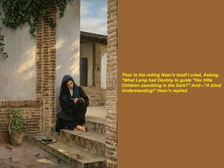 Then to the rolling Heav'n itself I cried, Asking, "What Lamp had Destiny to guide "Her little Children stumbling in the Dark?" And---"A blind Understanding!" Heav'n replied.   